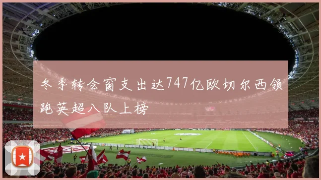 冬季转会窗支出达747亿欧切尔西领跑英超八队上榜