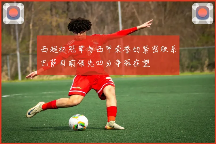 西超杯冠军与西甲荣誉的紧密联系巴萨目前领先四分争冠在望
