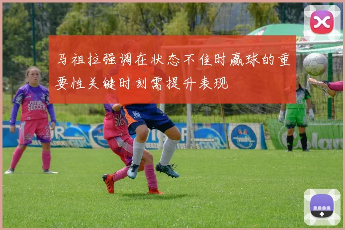 马祖拉强调在状态不佳时赢球的重要性关键时刻需提升表现
