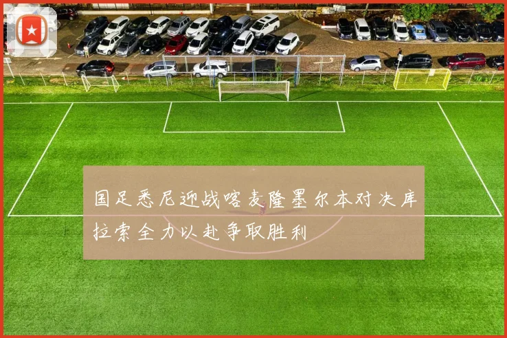 国足悉尼迎战喀麦隆墨尔本对决库拉索全力以赴争取胜利