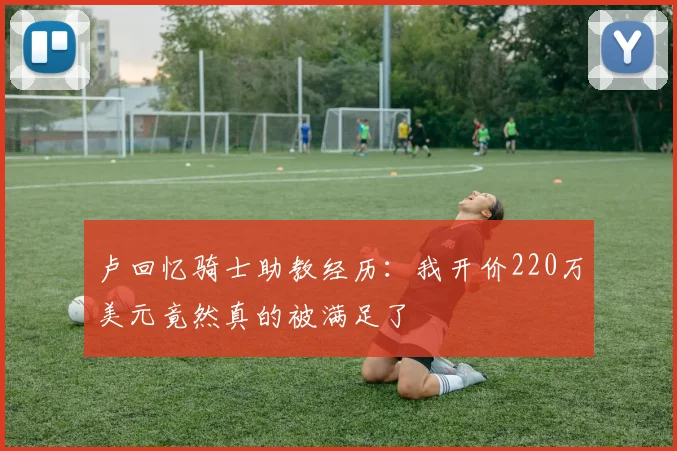 卢回忆骑士助教经历：我开价220万美元竟然真的被满足了