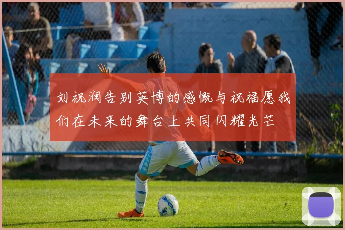 刘祝润告别英博的感慨与祝福愿我们在未来的舞台上共同闪耀光芒