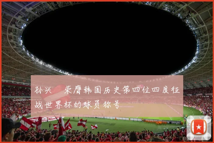 孙兴慜荣膺韩国历史第四位四度征战世界杯的球员称号