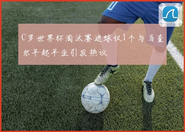 C罗世界杯淘汰赛进球仅1个与马奎尔平起平坐引发热议