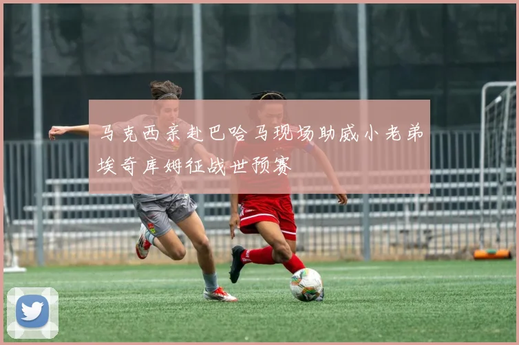 马克西亲赴巴哈马现场助威小老弟埃奇库姆征战世预赛