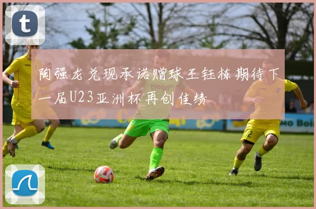陶强龙兑现承诺赠球王钰栋期待下一届U23亚洲杯再创佳绩