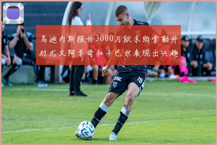 乌迪内斯报价3000万欧求购索勒并对尤文阿季奇和卡巴尔表现出兴趣