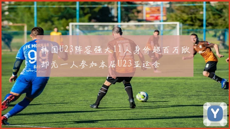 韩国U23阵容强大11人身价超百万欧却无一人参加本届U23亚运会