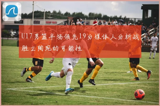 U17男篮半场领先19分媒体人分析战胜立陶宛的可能性