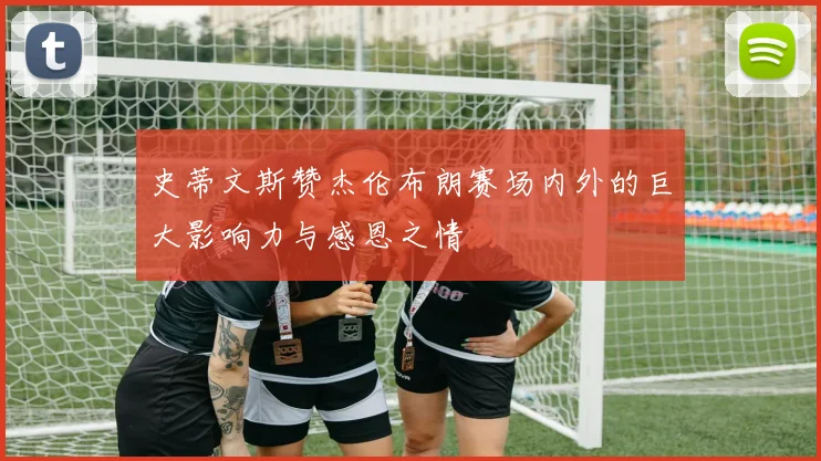 史蒂文斯赞杰伦布朗赛场内外的巨大影响力与感恩之情