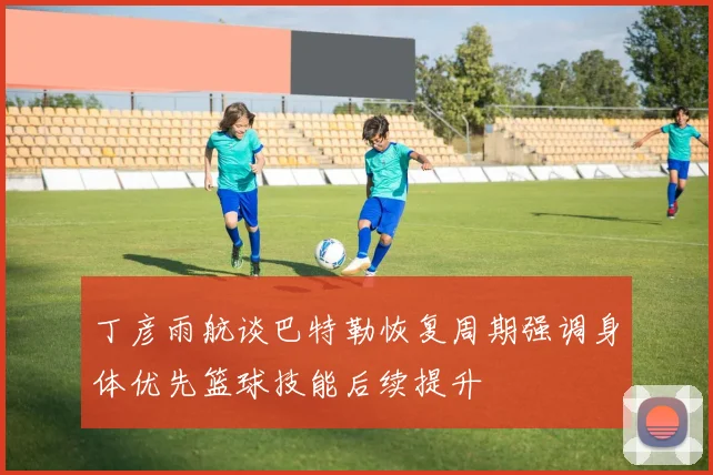 丁彦雨航谈巴特勒恢复周期强调身体优先篮球技能后续提升