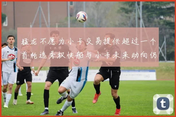 猛龙不愿为小卡交易提供超过一个首轮选秀权快船与小卡未来动向仍不明朗