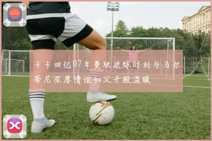 卡卡回忆07年曼联进球时刻与马尔蒂尼深厚情谊如父子般温暖