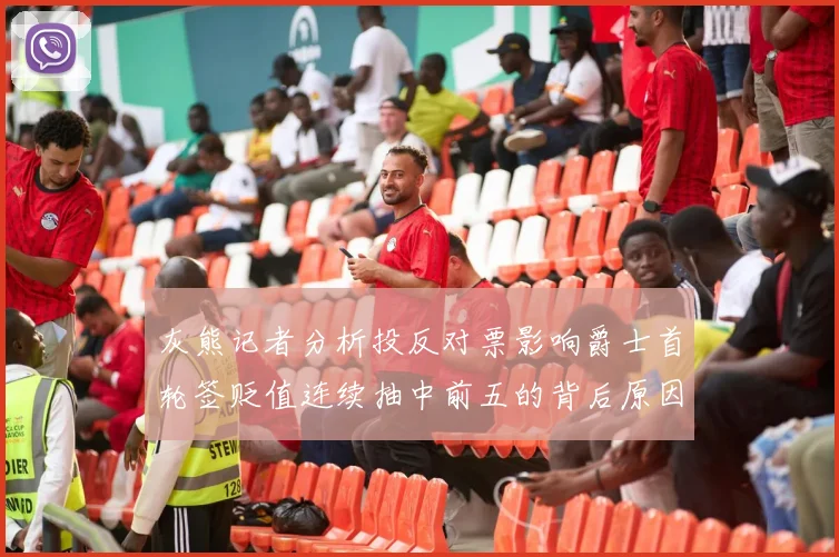 灰熊记者分析投反对票影响爵士首轮签贬值连续抽中前五的背后原因