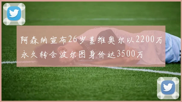 阿森纳宣布26岁基维奥尔以2200万永久转会波尔图身价达3500万