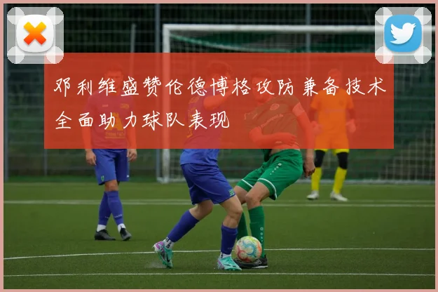 邓利维盛赞伦德博格攻防兼备技术全面助力球队表现